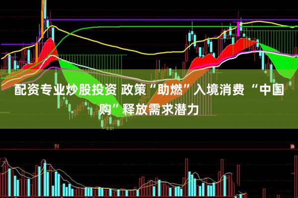 配资专业炒股投资 政策“助燃”入境消费 “中国购”释放需求潜力