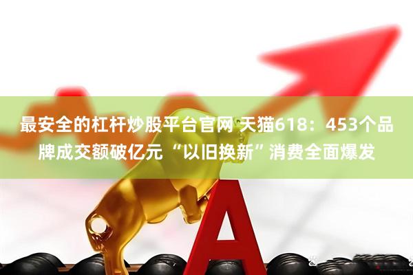 最安全的杠杆炒股平台官网 天猫618：453个品牌成交额破亿元 “以旧换新”消费全面爆发