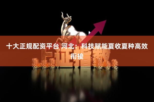 十大正规配资平台 河北：科技赋能夏收夏种高效衔接