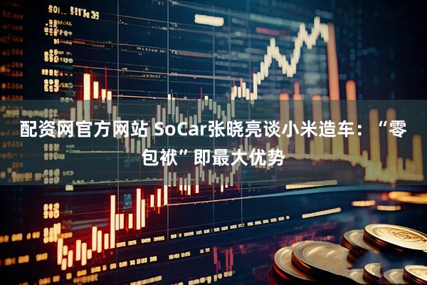 配资网官方网站 SoCar张晓亮谈小米造车：“零包袱”即最大优势