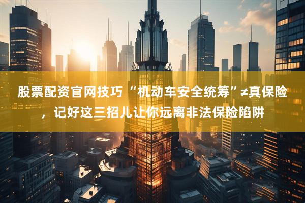 股票配资官网技巧 “机动车安全统筹”≠真保险，记好这三招儿让你远离非法保险陷阱