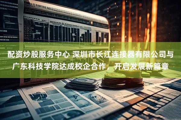 配资炒股服务中心 深圳市长江连接器有限公司与广东科技学院达成校企合作，开启发展新篇章