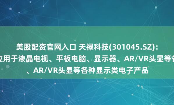 美股配资官网入口 天禄科技(301045.SZ)：导光板和TAC膜可应用于液晶电视、平板电脑、显示器、AR/VR头显等各种显示类电子产品