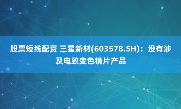 股票短线配资 三星新材(603578.SH)：没有涉及电致变色镜片产品