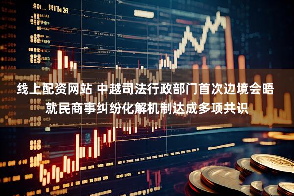 线上配资网站 中越司法行政部门首次边境会晤 就民商事纠纷化解机制达成多项共识