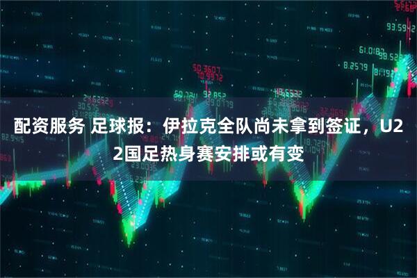 配资服务 足球报：伊拉克全队尚未拿到签证，U22国足热身赛安排或有变