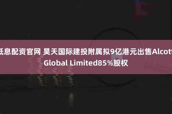 低息配资官网 昊天国际建投附属拟9亿港元出售Alcott Global Limited85%股权
