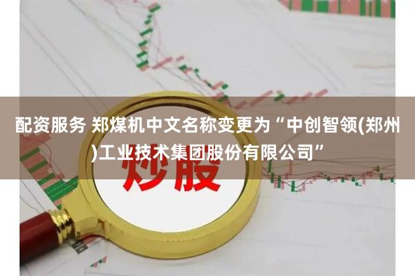 配资服务 郑煤机中文名称变更为“中创智领(郑州)工业技术集团股份有限公司”