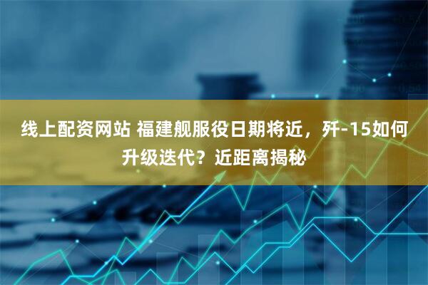 线上配资网站 福建舰服役日期将近，歼-15如何升级迭代？近距离揭秘