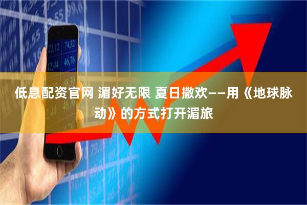 低息配资官网 湄好无限 夏日撒欢——用《地球脉动》的方式打开湄旅
