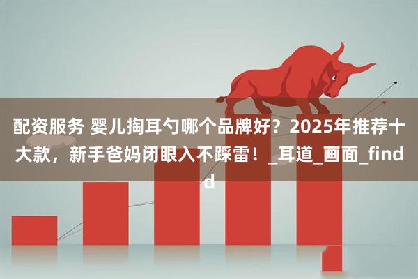配资服务 婴儿掏耳勺哪个品牌好？2025年推荐十大款，新手爸妈闭眼入不踩雷！_耳道_画面_find