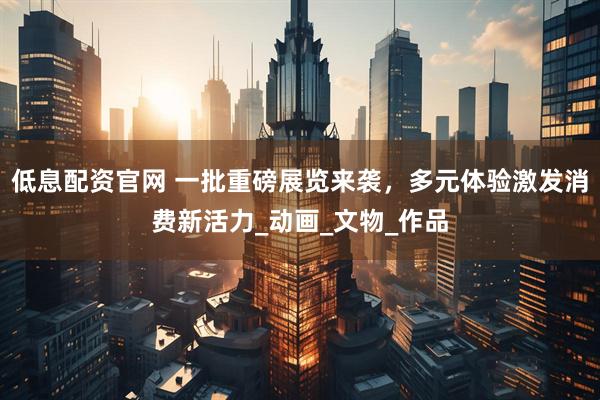 低息配资官网 一批重磅展览来袭，多元体验激发消费新活力_动画_文物_作品