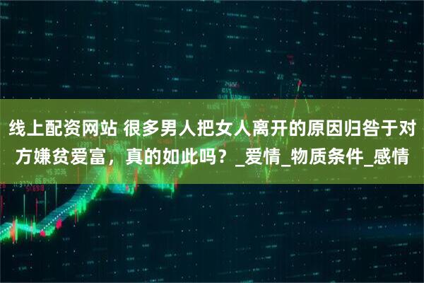 线上配资网站 很多男人把女人离开的原因归咎于对方嫌贫爱富，真的如此吗？_爱情_物质条件_感情