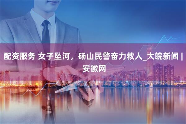 配资服务 女子坠河，砀山民警奋力救人_大皖新闻 | 安徽网