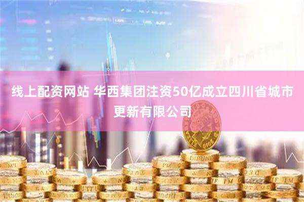 线上配资网站 华西集团注资50亿成立四川省城市更新有限公司