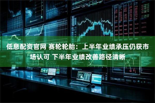 低息配资官网 赛轮轮胎：上半年业绩承压仍获市场认可 下半年业绩改善路径清晰