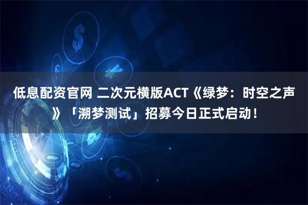 低息配资官网 二次元横版ACT《绿梦：时空之声》「溯梦测试」招募今日正式启动！