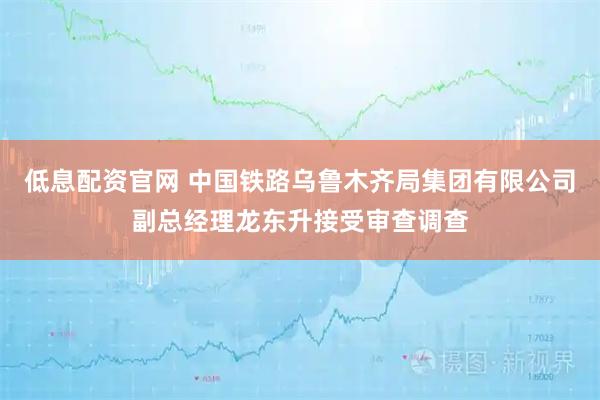 低息配资官网 中国铁路乌鲁木齐局集团有限公司副总经理龙东升接受审查调查