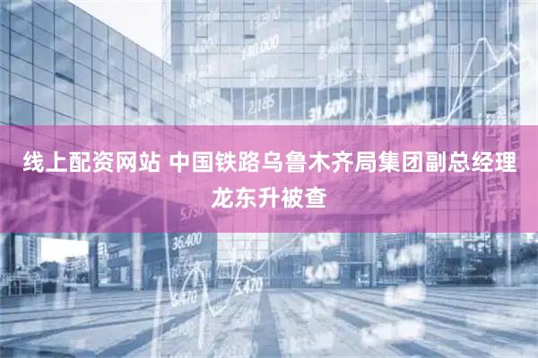 线上配资网站 中国铁路乌鲁木齐局集团副总经理龙东升被查
