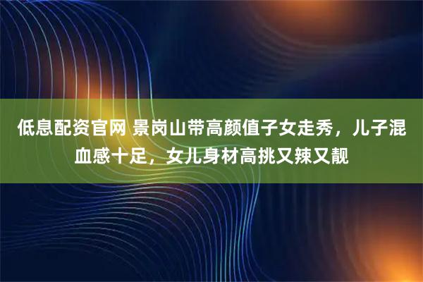 低息配资官网 景岗山带高颜值子女走秀，儿子混血感十足，女儿身材高挑又辣又靓