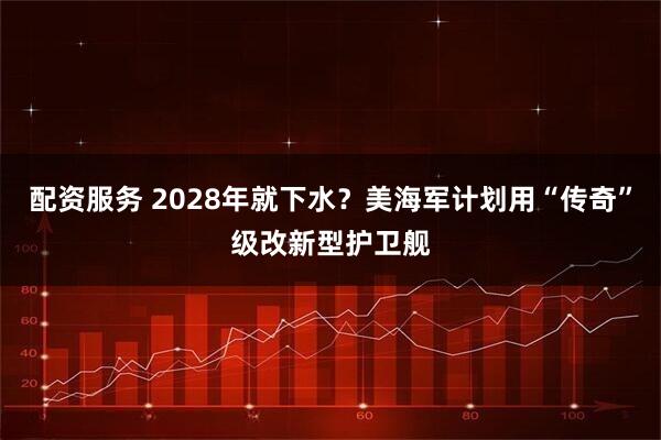 配资服务 2028年就下水?美海军计划用“传奇”级改新型护卫舰