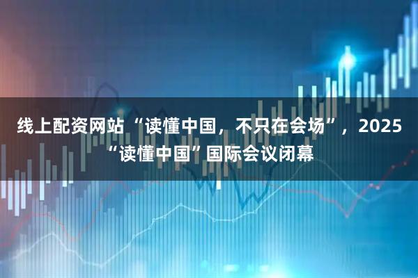 线上配资网站 “读懂中国，不只在会场”，2025“读懂中国”国际会议闭幕