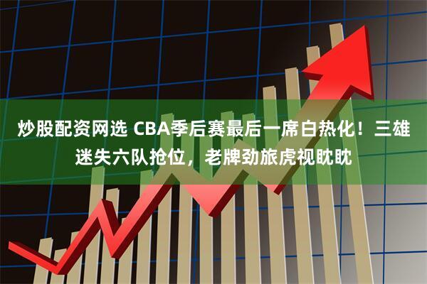 炒股配资网选 CBA季后赛最后一席白热化！三雄迷失六队抢位，老牌劲旅虎视眈眈