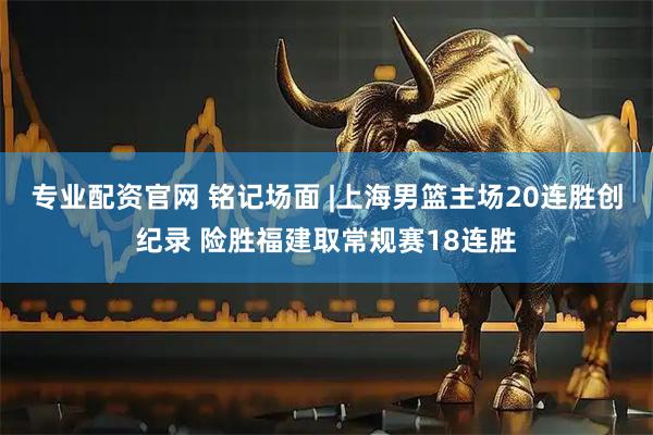 专业配资官网 铭记场面 |上海男篮主场20连胜创纪录 险胜福建取常规赛18连胜