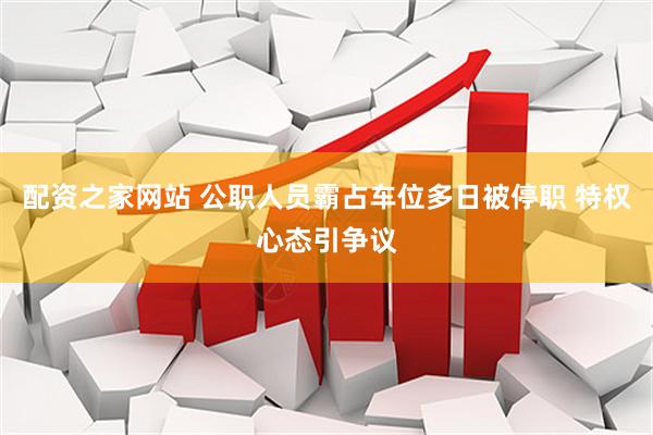 配资之家网站 公职人员霸占车位多日被停职 特权心态引争议