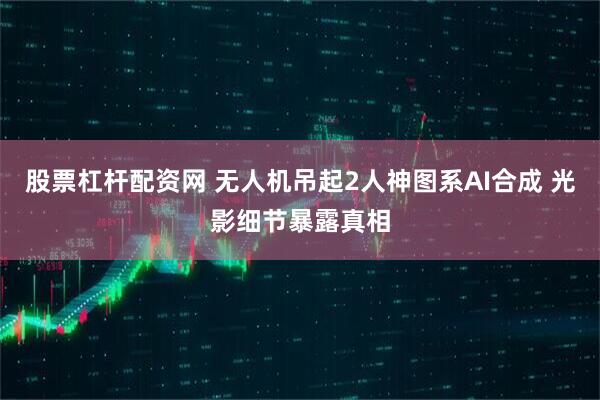 股票杠杆配资网 无人机吊起2人神图系AI合成 光影细节暴露真相