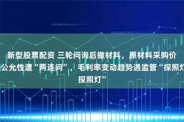 新型股票配资 三轮问询后撤材料，原材料采购价格公允性遭“两连问”，毛利率变动趋势遇监管“探照灯”